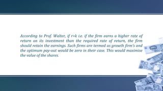 According to Prof. Walter, if r>k i.e. if the firm earns a higher rate of
return on its investment than the required rate of return, the firm
should retain the earnings. Such firms are termed as growth firm’s and
the optimum pay-out would be zero in their case. This would maximise
the value of the shares.
 
