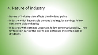 4. Nature of industry
• Nature of industry also affects the dividend policy
• Industry which have stable demand and regular earnings follow
consistent dividend policy
• Industries with earnings uncertain, follow conservative policy. They
try to retain part of the profits and distribute the remainings as
dividends.
 