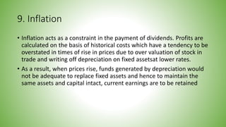 9. Inflation
• Inflation acts as a constraint in the payment of dividends. Profits are
calculated on the basis of historical costs which have a tendency to be
overstated in times of rise in prices due to over valuation of stock in
trade and writing off depreciation on fixed assetsat lower rates.
• As a result, when prices rise, funds generated by depreciation would
not be adequate to replace fixed assets and hence to maintain the
same assets and capital intact, current earnings are to be retained
 
