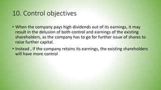10. Control objectives
• When the company pays high dividends out of its earnings, it may
result in the delusion of both control and earnings of the existing
shareholders, as the company has to go for further issue of shares to
raise further capital.
• Instead , if the company retains its earnings, the existing shareholders
will have more control
 