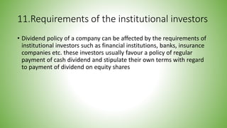 11.Requirements of the institutional investors
• Dividend policy of a company can be affected by the requirements of
institutional investors such as financial institutions, banks, insurance
companies etc. these investors usually favour a policy of regular
payment of cash dividend and stipulate their own terms with regard
to payment of dividend on equity shares
 