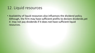 12. Liquid resources
• Availability of liquid resources also influences the dividend policy.
Although, the firm may have sufficient profits to declare dividends,yet
it may not pay dividends if it does not have sufficient liquid
resources.
 
