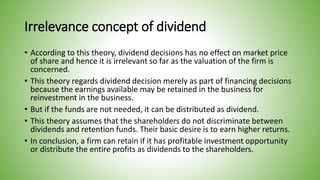 Irrelevance concept of dividend
• According to this theory, dividend decisions has no effect on market price
of share and hence it is irrelevant so far as the valuation of the firm is
concerned.
• This theory regards dividend decision merely as part of financing decisions
because the earnings available may be retained in the business for
reinvestment in the business.
• But if the funds are not needed, it can be distributed as dividend.
• This theory assumes that the shareholders do not discriminate between
dividends and retention funds. Their basic desire is to earn higher returns.
• In conclusion, a firm can retain if it has profitable investment opportunity
or distribute the entire profits as dividends to the shareholders.
 