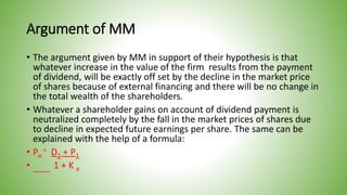 Argument of MM
• The argument given by MM in support of their hypothesis is that
whatever increase in the value of the firm results from the payment
of dividend, will be exactly off set by the decline in the market price
of shares because of external financing and there will be no change in
the total wealth of the shareholders.
• Whatever a shareholder gains on account of dividend payment is
neutralized completely by the fall in the market prices of shares due
to decline in expected future earnings per share. The same can be
explained with the help of a formula:
• Po
= D1 + P1
• 1 + K e
 
