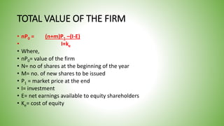 TOTAL VALUE OF THE FIRM
• nP0 = (n+m)P1 –(I-E)
• I+ke
• Where,
• nP0= value of the firm
• N= no of shares at the beginning of the year
• M= no. of new shares to be issued
• P1 = market price at the end
• I= investment
• E= net earnings available to equity shareholders
• Ke= cost of equity
 