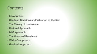 Contents
• Introduction
• Dividend Decisions and Valuation of the firm
• The Theory of Irrelevance
• Residual Approach
• MM approach
• The theory of Revelance
• Walter’s approach
• Gordon’s Approach
 