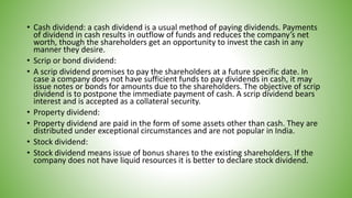 • Cash dividend: a cash dividend is a usual method of paying dividends. Payments
of dividend in cash results in outflow of funds and reduces the company’s net
worth, though the shareholders get an opportunity to invest the cash in any
manner they desire.
• Scrip or bond dividend:
• A scrip dividend promises to pay the shareholders at a future specific date. In
case a company does not have sufficient funds to pay dividends in cash, it may
issue notes or bonds for amounts due to the shareholders. The objective of scrip
dividend is to postpone the immediate payment of cash. A scrip dividend bears
interest and is accepted as a collateral security.
• Property dividend:
• Property dividend are paid in the form of some assets other than cash. They are
distributed under exceptional circumstances and are not popular in India.
• Stock dividend:
• Stock dividend means issue of bonus shares to the existing shareholders. If the
company does not have liquid resources it is better to declare stock dividend.
 