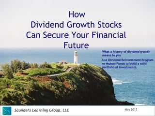 How
      Dividend Growth Stocks
     Can Secure Your Financial
              Future
                               What a history of dividend growth
                               means to you
                               Use Dividend Reinvestment Program
                               or Mutual Funds to build a solid
                               portfolio of investments.




Saunders Learning Group, LLC                  May 2012
 