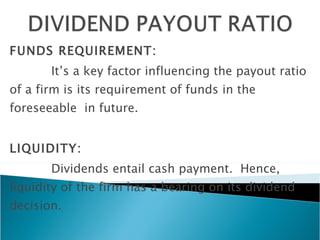 FUNDS REQUIREMENT: It’s a key factor influencing the payout ratio of a firm is its requirement of funds in the foreseeable  in future. LIQUIDITY:  Dividends entail cash payment.  Hence, liquidity of the firm has a bearing on its dividend decision. 