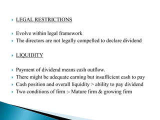 

LEGAL RESTRICTIONS




Evolve within legal framework
The directors are not legally compelled to declare dividend



LIQUIDITY



Payment of dividend means cash outflow.
There might be adequate earning but insufficient cash to pay
Cash position and overall liquidity > ability to pay dividend
Two conditions of firm :- Mature firm & growing firm





 