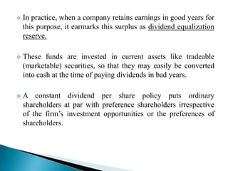 

In practice, when a company retains earnings in good years for
this purpose, it earmarks this surplus as dividend equalization
reserve.



These funds are invested in current assets like tradeable
(marketable) securities, so that they may easily be converted
into cash at the time of paying dividends in bad years.



A constant dividend per share policy puts ordinary
shareholders at par with preference shareholders irrespective
of the firm’s investment opportunities or the preferences of
shareholders.

 