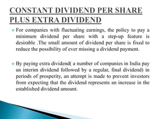 

For companies with fluctuating earnings, the policy to pay a
minimum dividend per share with a step-up feature is
desirable .The small amount of dividend per share is fixed to
reduce the possibility of ever missing a dividend payment.



By paying extra dividend( a number of companies in India pay
an interim dividend followed by a regular, final dividend) in
periods of prosperity, an attempt is made to prevent investors
from expecting that the dividend represents an increase in the
established dividend amount.

 