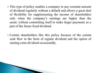 

This type of policy enables a company to pay constant amount
of dividend regularly without a default and allows a great deal
of flexibility for supplementing the income of shareholders
only when the company’s earnings are higher than the
usual, without committing itself to make larger payments as a
part of the future fixed dividend.



Certain shareholders like this policy because of the certain
cash flow in the form of regular dividend and the option of
earning extra dividend occasionally.

 