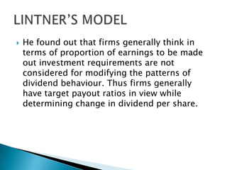 

He found out that firms generally think in
terms of proportion of earnings to be made
out investment requirements are not
considered for modifying the patterns of
dividend behaviour. Thus firms generally
have target payout ratios in view while
determining change in dividend per share.

 