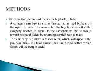 
1)

2)

There are two methods of the shares buyback in India.
A company can buy its shares through authorized brokers on
the open markets. The reason for the buy buck was that the
company wanted to signal to the shareholders that it would
reward its shareholders by returning surplus cash to them.
The company can make a tender offer, which will specify the
purchase price, the total amount and the period within which
shares will be bought back.

 