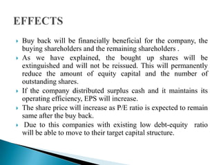 







Buy back will be financially beneficial for the company, the
buying shareholders and the remaining shareholders .
As we have explained, the bought up shares will be
extinguished and will not be reissued. This will permanently
reduce the amount of equity capital and the number of
outstanding shares.
If the company distributed surplus cash and it maintains its
operating efficiency, EPS will increase.
The share price will increase as P/E ratio is expected to remain
same after the buy back.
Due to this companies with existing low debt-equity ratio
will be able to move to their target capital structure.

 