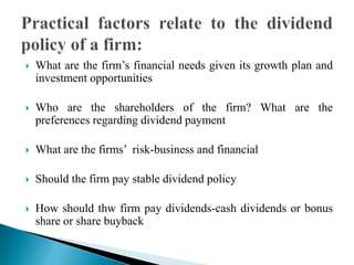 

What are the firm’s financial needs given its growth plan and
investment opportunities



Who are the shareholders of the firm? What are the
preferences regarding dividend payment



What are the firms’ risk-business and financial



Should the firm pay stable dividend policy



How should thw firm pay dividends-cash dividends or bonus
share or share buyback

 