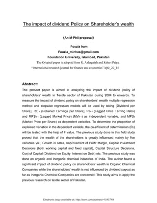 The impact of dividend Policy on Shareholder’s wealth

                                    (An M-Phil proposal)

                                          Fouzia Iram
                                Fouzia_minhas@gmail.com
                      Foundation University, Islambad, Pakistan
          The Original paper is adopted from R. Azhagaiah and Sabari Priya .
      “International research journal for finance and economics” irjfe_20_15




Abstract:
The present paper is aimed at analyzing the impact of dividend policy of
shareholders’ wealth in Textile sector of Pakistan during 2004 to onwards. To
measure the impact of dividend policy on shareholders’ wealth multiple regression
method and stepwise regression models will be used by taking (Dividend per
Share), RE   it   (Retained Earnings per Share), Pet-1 (Lagged Price Earning Ratio)
and MPSit-1 (Lagged Market Price) (MVit-1) as independent variable, and MPSit
(Market Price per Share) as dependent variables. To determine the proportion of
explained variation in the dependent variable, the co-efficient of determination (R2)
will be tested with the help of F value. The previous study done in this field study
proved that the wealth of the shareholders is greatly influenced mainly by five
variables viz., Growth in sales, Improvement of Profit Margin, Capital Investment
Decisions (both working capital and fixed capital), Capital Structure Decisions,
Cost of Capital (Dividend on Equity, Interest on Debt) etc. The previous study was
done on organic and inorganic chemical industries of India. The author found a
significant impact of dividend policy on shareholders’ wealth in Organic Chemical
Companies while the shareholders’ wealth is not influenced by dividend payout as
far as Inorganic Chemical Companies are concerned. This study aims to apply the
previous research on textile sector of Pakistan.




                   Electronic copy available at: http://ssrn.com/abstract=1545749
 