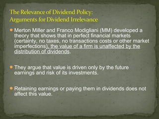  Merton Miller and Franco Modigliani (MM) developed a
  theory that shows that in perfect financial markets
  (certainty, no taxes, no transactions costs or other market
  imperfections), the value of a firm is unaffected by the
  distribution of dividends.

 They argue that value is driven only by the future
  earnings and risk of its investments.

 Retaining earnings or paying them in dividends does not
  affect this value.
 