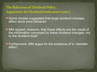  Some studies suggested that large dividend changes
  affect stock price behavior.

 MM argued, however, that these effects are the result of
  the information conveyed by these dividend changes, not
  to the dividend itself.

 Furthermore, MM argue for the existence of a “clientele
  effect.”
 