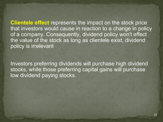 Clientele effect represents the impact on the stock price
that investors would cause in reaction to a change in policy
of a company. Consequently, dividend policy won't effect
the value of the stock as long as clientele exist, dividend
policy is irrelevant


Investors preferring dividends will purchase high dividend
stocks, while those preferring capital gains will purchase
low dividend paying stocks.




                                                               13
 