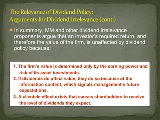  In summary, MM and other dividend irrelevance
 proponents argue that an investor’s required return, and
 therefore the value of the firm, is unaffected by dividend
 policy because:


 1. The firm’s value is determined only by the earning power and
     risk of its asset investments.
 2. If dividends do affect value, they do so because of the
     information content, which signals management’s future
     expectations.
 3. A clientele effect exists that causes shareholders to receive
     the level of dividends they expect.
 