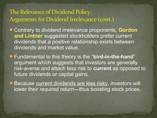  Contrary to dividend irrelevance proponents, Gordon
  and Lintner suggested stockholders prefer current
  dividends that a positive relationship exists between
  dividends and market value.
 Fundamental to this theory is the “bird-in-the-hand”
  argument which suggests that investors are generally
  risk-averse and attach less risk to current as opposed to
  future dividends or capital gains.
 Because current dividends are less risky, investors will
  lower their required return—thus boosting stock prices.
 