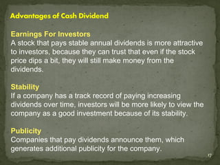 Earnings For Investors
A stock that pays stable annual dividends is more attractive
to investors, because they can trust that even if the stock
price dips a bit, they will still make money from the
dividends.

Stability
If a company has a track record of paying increasing
dividends over time, investors will be more likely to view the
company as a good investment because of its stability.

Publicity
Companies that pay dividends announce them, which
generates additional publicity for the company.
                                                                 17
 