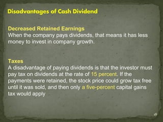 Decreased Retained Earnings
When the company pays dividends, that means it has less
money to invest in company growth.


Taxes
A disadvantage of paying dividends is that the investor must
pay tax on dividends at the rate of 15 percent. If the
payments were retained, the stock price could grow tax free
until it was sold, and then only a five-percent capital gains
tax would apply


                                                                18
 