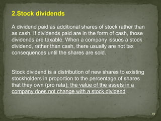 2.Stock dividends

A dividend paid as additional shares of stock rather than
as cash. If dividends paid are in the form of cash, those
dividends are taxable. When a company issues a stock
dividend, rather than cash, there usually are not tax
consequences until the shares are sold.


Stock dividend is a distribution of new shares to existing
stockholders in proportion to the percentage of shares
that they own (pro rata); the value of the assets in a
company does not change with a stock dividend


                                                             19
 