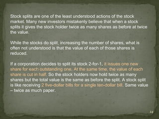 Stock splits are one of the least understood actions of the stock
market. Many new investors mistakenly believe that when a stock
splits it gives the stock holder twice as many shares as before at twice
the value.

While the stocks do split, increasing the number of shares, what is
often not understood is that the value of each of those shares is
reduced.

If a corporation decides to split its stock 2-for-1, it issues one new
share for each outstanding one. At the same time, the value of each
share is cut in half. So the stock holders now hold twice as many
shares but the total value is the same as before the split. A stock split
is like receiving 2 five-dollar bills for a single ten-dollar bill. Same value
– twice as much paper.



                                                                                 24
 