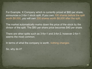 For Example, X Company which is currently priced at $80 per share,
announces a 2-for-1 stock split. If you own 100 shares before the split
worth $8,000, you will own 200 shares worth $8,000 after the split.

The market automatically marks down the price of the stock by the
divisor of the split. The $80 per share price becomes $40 per share.

There are other splits such as 3-for-1 and 3-for-2, however 2-for-1
seems the most common.

In terms of what the company is worth, nothing changes.

So, why do it?




                                                                          25
 