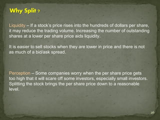 Liquidity – If a stock’s price rises into the hundreds of dollars per share,
it may reduce the trading volume. Increasing the number of outstanding
shares at a lower per share price aids liquidity.

It is easier to sell stocks when they are lower in price and there is not
as much of a bid/ask spread.



Perception – Some companies worry when the per share price gets
too high that it will scare off some investors, especially small investors.
Splitting the stock brings the per share price down to a reasonable
level.




                                                                               26
 
