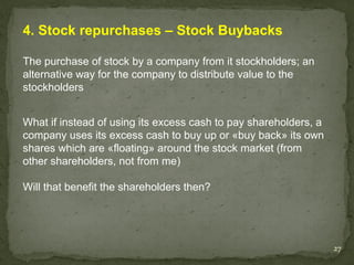 4. Stock repurchases – Stock Buybacks

The purchase of stock by a company from it stockholders; an
alternative way for the company to distribute value to the
stockholders


What if instead of using its excess cash to pay shareholders, a
company uses its excess cash to buy up or «buy back» its own
shares which are «floating» around the stock market (from
other shareholders, not from me)

Will that benefit the shareholders then?




                                                                  27
 