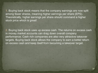 1. Buying back stock means that the company earnings are now split
among fewer shares, meaning higher earnings per share (EPS).
Theoretically, higher earnings per share should command a higher
stock price which is great!


2. Buying back stock uses up excess cash. The returns on excess cash
in money market accounts can drag down overall company
performance. Cash rich companies are also very attractive takeover
targets. Buying back stock allows the company to earn a better return
on excess cash and keep itself from becoming a takeover target.




                                                                        32
 