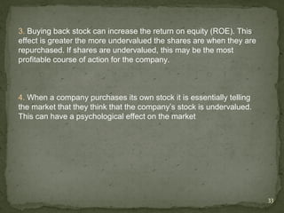 3. Buying back stock can increase the return on equity (ROE). This
effect is greater the more undervalued the shares are when they are
repurchased. If shares are undervalued, this may be the most
profitable course of action for the company.



4. When a company purchases its own stock it is essentially telling
the market that they think that the company’s stock is undervalued.
This can have a psychological effect on the market




                                                                      33
 