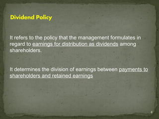 It refers to the policy that the management formulates in
regard to earnings for distribution as dividends among
shareholders.


It determines the division of earnings between payments to
shareholders and retained earnings




                                                             4
 