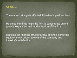 Contd.....


The market price gets affected if dividends paid are less.


Retained earnings helps the firm to concentrate on the
growth, expansion and modernisation of the firm.


It affects the financial structure, flow of funds, corporate
liquidity, stock prices, growth of the company and
investor’s satisfaction.




                                                               6
 