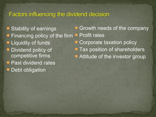  Stability of earnings         Growth needs of the company
 Financing policy of the firm  Profit rates
 Liquidity of funds            Corporate taxation policy
 Dividend policy of            Tax position of shareholders
  competitive firms           Attitude of the investor group
 Past dividend rates
 Debt obligation
 