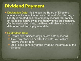  Declaration Date – is the day the Board of Directors
  announces its intention to pay a dividend. On this day, a
  liability is created and the company records that liability
  on its books; it now owes the money to the stockholders.
  On the declaration date, the Board will also announce a
  date of record and a payment date

 Ex-dividend Date
   Occurs two business days before date of record
   If you buy stock on or after this date, you will not
    receive the dividend
   Stock price generally drops by about the amount of the
    dividend


                                                                8
 