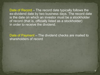 Date of Record – The record date typically follows the
ex-dividend date by two business days. The record date
is the date on which an investor must be a stockholder
of record (that is, officially listed as a stockholder)
in order to receive the dividend.


Date of Payment – The dividend checks are mailed to
shareholders of record




                                                          9
 