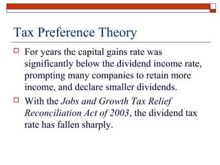 Tax Preference Theory




For years the capital gains rate was
significantly below the dividend income rate,
prompting many companies to retain more
income, and declare smaller dividends.
With the Jobs and Growth Tax Relief
Reconciliation Act of 2003, the dividend tax
rate has fallen sharply.

 