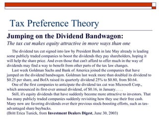 Tax Preference Theory
Jumping on the Dividend Bandwagon:
The tax cut makes equity attractive in more ways than one
The dividend tax cut signed into law by President Bush in late May already is leading
some publicly traded companies to boost the dividends they pay shareholders, hoping it
will help the share price. And even those that can't afford to offer much in the way of
dividends may find a way to benefit from other parts of the tax law changes.
Last week Goldman Sachs and Bank of America joined the companies that have
jumped on the dividend bandwagon. Goldman last week more than doubled its dividend to
$0.25 per share, and BofA raised its quarterly dividend 25% to $0.80, from $0.64.
One of the first companies to anticipate the dividend tax cut was Microsoft Corp.,
which announced its first-ever annual dividend, of $0.16, in January. . . .
Still, it's equity dividends that have suddenly become more attractive to investors. That
has many publicly traded companies suddenly revisiting how they use their free cash.
Many now are favoring dividends over their previous stock-boosting efforts, such as taxadvantaged share buybacks.
(Britt Erica Tunick, from Investment Dealers Digest, June 30, 2003)

 