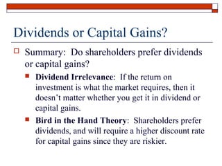 Dividends or Capital Gains?


Summary: Do shareholders prefer dividends
or capital gains?




Dividend Irrelevance: If the return on
investment is what the market requires, then it
doesn’t matter whether you get it in dividend or
capital gains.
Bird in the Hand Theory: Shareholders prefer
dividends, and will require a higher discount rate
for capital gains since they are riskier.

 