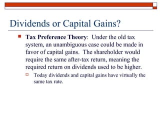 Dividends or Capital Gains?


Tax Preference Theory: Under the old tax
system, an unambiguous case could be made in
favor of capital gains. The shareholder would
require the same after-tax return, meaning the
required return on dividends used to be higher.


Today dividends and capital gains have virtually the
same tax rate.

 