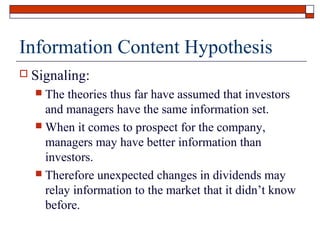 Information Content Hypothesis


Signaling:
The theories thus far have assumed that investors
and managers have the same information set.
 When it comes to prospect for the company,
managers may have better information than
investors.
 Therefore unexpected changes in dividends may
relay information to the market that it didn’t know
before.


 