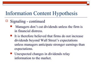 Information Content Hypothesis


Signaling - continued






Managers don’t cut dividends unless the firm is
in financial distress.
It is therefore believed that firms do not increase
dividends beyond Wall Street’s expectations
unless managers anticipate stronger earnings than
expectations.
Unexpected changes in dividends relay
information to the market.

 