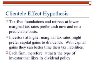 Clientele Effect Hypothesis
Tax-free foundations and retirees at lower
marginal tax rates prefer cash now and on a
predictable basis.
 Investors at higher marginal tax rates might
prefer capital gains to dividends. With capital
gains they can better time their tax liabilities.
 Each firm, therefore, attracts the type of
investor that likes its dividend policy.


 