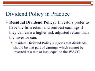 Dividend Policy in Practice


Residual Dividend Policy: Investors prefer to
have the firm retain and reinvest earnings if
they can earn a higher risk adjusted return than
the investor can.


Residual Dividend Policy suggests that dividends
should be that part of earnings which cannot be
invested at a rate at least equal to the WACC.

 
