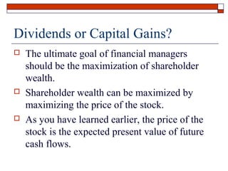 Dividends or Capital Gains?






The ultimate goal of financial managers
should be the maximization of shareholder
wealth.
Shareholder wealth can be maximized by
maximizing the price of the stock.
As you have learned earlier, the price of the
stock is the expected present value of future
cash flows.

 